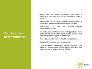 Certification as
policy instrument
• Certification: To redirect innovation, classification of
farms and food into more or less sustainable types of
food.
• Certification of all farms, based on digitization of
paperwork (lowers current administrative burden)
• Certification can take into account regional
environmental issues
• Reward sustainable farms: label (niche) products, public
procurement, chain actors report in ESG report, award
eco-schemes CAP, support in land market.
• Reward sustainable farms with a blending obligation
• Prices will reflect true costs of production
• Such a system should also include importers and
exporters to guarantee a level playing field with third
countries and to prevent adverse effects.
 
