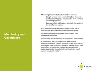 Monitoring and
Governance
• Monitoring the impact of sustainable food policies :
1. Sample farms in Farm Sustainability Data Network
(FSDN) in an integrated way, collected in an auditable
accounting approach.
2. Extension of the IACS system to include the results of
the certification process.
• EU has responsibilities for global resilience be active in
international policy mechanisms and standard setting.
• Citizen’s assemblies can generate broad support for a
sustainable food policy
• Coordination group composed of appropriate Commissioners
• A coordination mechanism between the European
Commission and the national ministries that is cross-cutting
through the traditional policy domains. Member States have
to develop comprehensive national strategic plans for
sustainable food systems, including actions in the social
domain for a just transition.
 