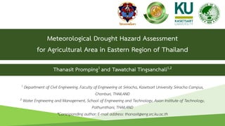 Meteorological Drought Hazard Assessment
for Agricultural Area in Eastern Region of Thailand
1 Department of Civil Engineering, Faculty of Engineering at Sriracha, Kasetsart University Sriracha Campus,
Chonburi, THAILAND
2 Water Engineering and Management, School of Engineering and Technology, Asian Institute of Technology,
Pathumthani, THAILAND
*Corresponding author; E-mail address: thanasit@eng.src.ku.ac.th
Thanasit Promping1 and Tawatchai Tingsanchali1,2
1
 