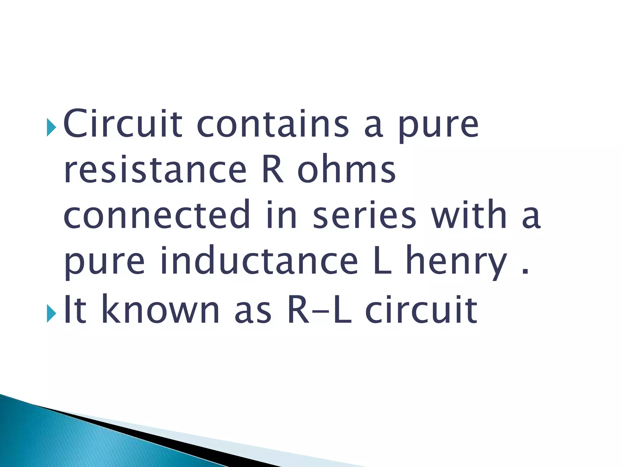 Circuit contains a pure
resistance R ohms
connected in series with a
pure inductance L henry .
It known as R-L circuit