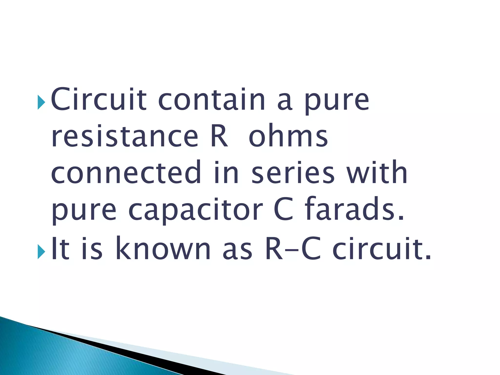 Circuit contain a pure
resistance R ohms
connected in series with
pure capacitor C farads.
It is known as R-C circuit.