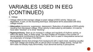 2. Voltage
 Voltage refers to the average voltage or peak voltage of EEG activity. Values are
dependent, in part, on the recording technique. Descriptive terms associated with EEG
voltage include:
 Attenuation (synonyms: suppression, depression). Reduction of amplitude of EEG activity
resulting from decreased voltage. When activity is attenuated by stimulation, it is said to
have been "blocked" or to show "blocking".
 Hypersynchrony. Seen as an increase in voltage and regularity of rhythmic activity, or
within the alpha, beta, or theta range. The term implies an increase in the number of
neural elements contributing to the rhythm. (Note: term is used in interpretative sense but
as a descriptor of change in the EEG).
 Paroxysmal. Activity that emerges from background with a rapid onset, reaching (usually)
quite high voltage and ending with an abrupt return to lower voltage activity. Though the
term does not directly imply abnormality, much abnormal activity is paroxysmal.
 