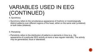 4. Synchrony
 Synchrony refers to the simultaneous appearance of rhythmic or morphologically
distinct patterns over different regions of the head, either on the same side (unilateral)
or both sides (bilateral).
5. Periodicity
 Periodicity refers to the distribution of patterns or elements in time (e.g., the
appearance of a particular EEG activity at more or less regular intervals). The activity
may be generalized, focal or lateralized.
 