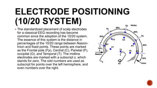 ELECTRODE POSITIONING
(10/20 SYSTEM)
 The standardized placement of scalp electrodes
for a classical EEG recording has become
common since the adoption of the 10/20 system.
The essence of this system is the distance in
percentages of the 10/20 range between Nasion-
Inion and fixed points. These points are marked
as the Frontal pole (Fp), Central (C), Parietal (P),
occipital (O), and Temporal (T). The midline
electrodes are marked with a subscript z, which
stands for zero. The odd numbers are used as
subscript for points over the left hemisphere, and
even numbers over the right.
 