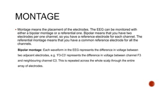  Montage means the placement of the electrodes. The EEG can be monitored with
either a bipolar montage or a referential one. Bipolar means that you have two
electrodes per one channel, so you have a reference electrode for each channel. The
referential montage means that you have a common reference electrode for all the
channels.
Bipolar montage: Each waveform in the EEG represents the difference in voltage between
two adjacent electrodes, e.g. ‘F3-C3’ represents the difference in voltage between channel F3
and neighbouring channel C3. This is repeated across the whole scalp through the entire
array of electrodes.
 