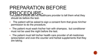 The patient should ask his healthcare provider to tell them what they
should do before the test-
 The patient will be asked to sign a consent form that gives him/her
permission to do the procedure.
 The patient must wash his/her hair with shampoo, but conditioner
must not be used the night before the test.
 The patient must tell his/her health care provider of all medicines
(prescription and over-the counter and herbal supplements that they
are taking.
 