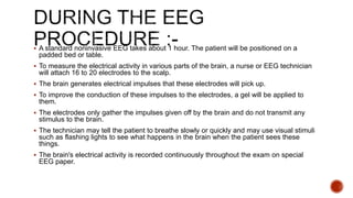  A standard noninvasive EEG takes about 1 hour. The patient will be positioned on a
padded bed or table.
 To measure the electrical activity in various parts of the brain, a nurse or EEG technician
will attach 16 to 20 electrodes to the scalp.
 The brain generates electrical impulses that these electrodes will pick up.
 To improve the conduction of these impulses to the electrodes, a gel will be applied to
them.
 The electrodes only gather the impulses given off by the brain and do not transmit any
stimulus to the brain.
 The technician may tell the patient to breathe slowly or quickly and may use visual stimuli
such as flashing lights to see what happens in the brain when the patient sees these
things.
 The brain's electrical activity is recorded continuously throughout the exam on special
EEG paper.
 