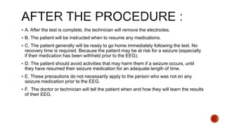  A. After the test is complete, the technician will remove the electrodes.
 B. The patient will be instructed when to resume any medications.
 C. The patient generally will be ready to go home immediately following the test. No
recovery time is required. Because the patient may be at risk for a seizure (especially
if their medication has been withheld prior to the EEG).
 D. The patient should avoid activities that may harm them if a seizure occurs, until
they have resumed their seizure medication for an adequate length of time.
 E. These precautions do not necessarily apply to the person who was not on any
seizure medication prior to the EEG.
 F. The doctor or technician will tell the patient when and how they will learn the results
of their EEG.
 