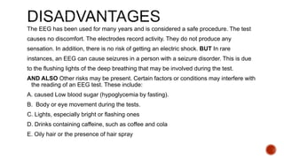 The EEG has been used for many years and is considered a safe procedure. The test
causes no discomfort. The electrodes record activity. They do not produce any
sensation. In addition, there is no risk of getting an electric shock. BUT In rare
instances, an EEG can cause seizures in a person with a seizure disorder. This is due
to the flushing lights of the deep breathing that may be involved during the test.
AND ALSO Other risks may be present. Certain factors or conditions may interfere with
the reading of an EEG test. These include:
A. caused Low blood sugar (hypoglycemia by fasting).
B. Body or eye movement during the tests.
C. Lights, especially bright or flashing ones
D. Drinks containing caffeine, such as coffee and cola
E. Oily hair or the presence of hair spray
 
