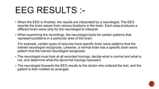  When the EEG is finished, the results are interpreted by a neurologist, The EEG
records the brain waves from various locations in the brain. Each area produces a
different brain wave strip for the neurologist to interpret.
 When examining the recordings, the neurologist looks for certain patterns that
represent problems in a particular area of the brain.
For example, certain types of seizures have specific brain wave patterns that the
trained neurologist recognizes. Likewise, a normal brain has a specific brain wave
pattern that the trained neurologist recognizes.
 The neurologist must look at all recorded tracings, decide what is normal and what is
not, and determine what the abnormal tracings represent.
 The neurologist forwards the EEG results to the doctor who ordered the test, and the
patient is then notified as arranged.
 