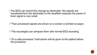  The EEG can record this change by electrodes "the signals are
transferred from the electrodes to the amplifiers because the power of
brain signal is very small.
 “Then processed signals are shown on a screen or printed on paper.
 “The neurologist can compare them with normal EEG recording.
 “It's a safe procedure *instructions will be given to the patient before
the procedure.
 