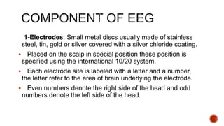 1-Electrodes: Small metal discs usually made of stainless
steel, tin, gold or silver covered with a silver chloride coating.
 Placed on the scalp in special position these position is
specified using the international 10/20 system.
 Each electrode site is labeled with a letter and a number,
the letter refer to the area of brain underlying the electrode.
 Even numbers denote the right side of the head and odd
numbers denote the left side of the head.
 