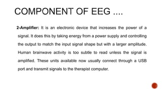 2-Amplifier: It is an electronic device that increases the power of a
signal. It does this by taking energy from a power supply and controlling
the output to match the input signal shape but with a larger amplitude.
Human brainwave activity is too subtle to read unless the signal is
amplified. These units available now usually connect through a USB
port and transmit signals to the therapist computer.
 