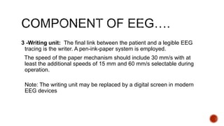 3 -Writing unit: The final link between the patient and a legible EEG
tracing is the writer. A pen-ink-paper system is employed.
The speed of the paper mechanism should include 30 mm/s with at
least the additional speeds of 15 mm and 60 mm/s selectable during
operation.
Note: The writing unit may be replaced by a digital screen in modern
EEG devices
 