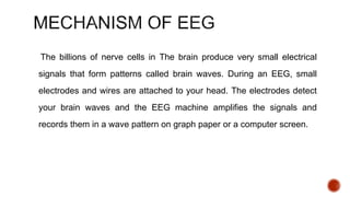 The billions of nerve cells in The brain produce very small electrical
signals that form patterns called brain waves. During an EEG, small
electrodes and wires are attached to your head. The electrodes detect
your brain waves and the EEG machine amplifies the signals and
records them in a wave pattern on graph paper or a computer screen.
 