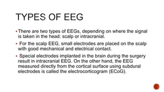 There are two types of EEGs, depending on where the signal
is taken in the head: scalp or intracranial.
 For the scalp EEG, small electrodes are placed on the scalp
with good mechanical and electrical contact.
 Special electrodes implanted in the brain during the surgery
result in intracranial EEG. On the other hand, the EEG
measured directly from the cortical surface using subdural
electrodes is called the electrocorticogram (ECoG).
 