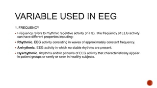 1. FREQUENCY
 Frequency refers to rhythmic repetitive activity (in Hz). The frequency of EEG activity
can have different properties including:
 Rhythmic. EEG activity consisting in waves of approximately constant frequency.
 Arrhythmic. EEG activity in which no stable rhythms are present.
 Dysrhythmic. Rhythms and/or patterns of EEG activity that characteristically appear
in patient groups or rarely or seen in healthy subjects.
 