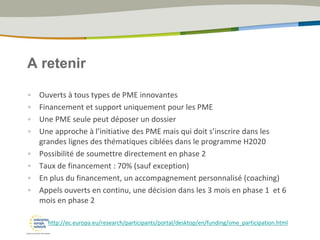 A retenir
• Ouverts à tous types de PME innovantes
• Financement et support uniquement pour les PME
• Une PME seule peut déposer un dossier
• Une approche à l’initiative des PME mais qui doit s’inscrire dans les
grandes lignes des thématiques ciblées dans le programme H2020
• Possibilité de soumettre directement en phase 2
• Taux de financement : 70% (sauf exception)
• En plus du financement, un accompagnement personnalisé (coaching)
• Appels ouverts en continu, une décision dans les 3 mois en phase 1 et 6
mois en phase 2
http://ec.europa.eu/research/participants/portal/desktop/en/funding/sme_participation.html