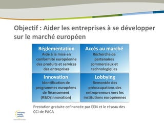 Objectif : Aider les entreprises à se développer
sur le marché européen
Prestation gratuite cofinancée par EEN et le réseau des
CCI de PACA
Réglementation
Aide à la mise en
conformité européenne
des produits et services
des entreprises
Accès au marché
Recherche de
partenaires
commerciaux et
technologiques
Lobbying
Remontée des
préoccupations des
entrepreneurs vers les
institutions européennes
Innovation
Identification de
programmes européens
de financement
(R&D/innovation)