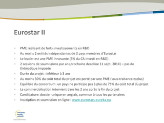 Eurostar II
• PME réalisant de forts investissements en R&D
• Au moins 2 entités indépendantes de 2 pays membres d’Eurostar
• Le leader est une PME innovante (5% du CA investi en R&D)
• 2 sessions de soumissions par an (prochaine deadline 11 sept. 2014) – pas de
thématique imposée
• Durée du projet : inférieur à 3 ans
• Au moins 50% du coût total du projet est porté par une PME (sous-traitance exclus)
• Equilibre du consortium: un pays ne participe pas à plus de 75% du coût total du projet
• La commercialisation intervient dans les 2 ans après la fin du projet
• Candidature: dossier unique en anglais, commun à tous les partenaires
• Inscription et soumission en ligne : www.eurostars-eureka.eu