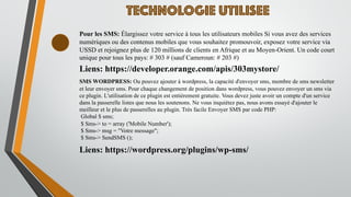 TECHNOLOGIE UTILISEE
Pour les SMS: Élargissez votre service à tous les utilisateurs mobiles Si vous avez des services
numériques ou des contenus mobiles que vous souhaitez promouvoir, exposez votre service via
USSD et rejoignez plus de 120 millions de clients en Afrique et au Moyen-Orient. Un code court
unique pour tous les pays: # 303 # (sauf Cameroun: # 203 #)
Liens: https://developer.orange.com/apis/303mystore/
SMS WORDPRESS: Ou pouvez ajouter à wordpress, la capacité d'envoyer sms, membre de sms newsletter
et leur envoyer sms. Pour chaque changement de position dans wordpress, vous pouvez envoyer un sms via
ce plugin. L'utilisation de ce plugin est entièrement gratuite. Vous devez juste avoir un compte d'un service
dans la passerelle listes que nous les soutenons. Ne vous inquiétez pas, nous avons essayé d'ajouter le
meilleur et le plus de passerelles au plugin. Très facile Envoyer SMS par code PHP:
Global $ sms;
$ Sms-> to = array ('Mobile Number');
$ Sms-> msg = "Votre message";
$ Sms-> SendSMS ();
Liens: https://wordpress.org/plugins/wp-sms/
 