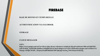 FIREBASE
BASE DE DONNES EN TEMPS REELLE
AUTHENTIFICATION VIA FACEBOOK
STORAGE
CLOUD MESSAGER
LIEN:
https://www.google.com/url?sa=t&rct=j&q=&esrc=s&source=web&cd=3&cad=rja&uact=8&ved=0ahUKE
wiSvZrM2b_SAhWEBsAKHbuAAf4QjBAIJzAC&url=https%3A%2F%2Ffirebase.google.com%2Fdocs%2
F&usg=AFQjCNEM5-_5Zujozyi5wjBGlkKkKUDtCQ&sig2=ks3oq_W9zvE6eaeNztm2Zg
 