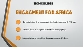 Engagment for Africa
Nom de l’idée
La participation de la communauté dans le développement de l’Afrique
Tirer du bonus de la capture du dividende démographique
Autonomisation: le potentiel de chaque personne est développé
 