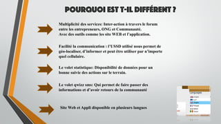 Pourquoi est t-il différent ?
Facilité la communication : l’USSD utilisé nous permet de
géo-localiser, d’informer et peut être utiliser par n’importe
quel cellulaire.
Multiplicité des services: Inter-action à travers le forum
entre les entrepreneurs, ONG et Communauté.
Avec des outils comme les site WEB et l’application.
Le volet statistique: Disponibilité de données pour un
bonne suivie des actions sur le terrain.
Le volet qwizz sms: Qui permet de faire passer des
informations et d’avoir retours de la communauté
Site Web et Appli disponible en plusieurs langues
 