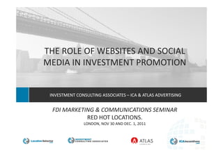 THE ROLE OF WEBSITES AND SOCIAL
MEDIA IN INVESTMENT PROMOTION


 INVESTMENT CONSULTING ASSOCIATES – ICA & ATLAS ADVERTISING


  FDI MARKETING & COMMUNICATIONS SEMINAR
             RED HOT LOCATIONS.
                LONDON, NOV 30 AND DEC. 1, 2011



               A New Generation in Strategy Consulting
 