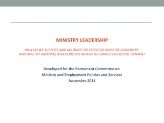 MINISTRY LEADERSHIP HOW DO WE SUPPORT AND ACCOUNT FOR EFFECTIVE MINISTRY LEADERSHIP  AND HEALTHY PASTORAL RELATIONSHIPS WITHIN THE UNITED CHURCH OF CANADA? Developed for the Permanent Committee on  Ministry and Employment Policies and Services November 2011 