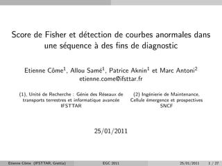 Score de Fisher et d´tection de courbes anormales dans
                     e
          une s´quence ` des ﬁns de diagnostic
               e        a

        Etienne Cˆme1 , Allou Sam´1 , Patrice Aknin1 et Marc Antoni2
                 o                e
                           etienne.come@ifsttar.fr

     (1), Unit´ de Recherche : G´nie des R´seaux de
              e                    e         e          (2) Ing´nierie de Maintenance,
                                                                e
       transports terrestres et informatique avanc´e
                                                  e    Cellule ´mergence et prospectives
                                                               e
                         IFSTTAR                                     SNCF




                                      25/01/2011



Etienne Cˆme (IFSTTAR, Grettia)
         o                                EGC 2011                           25/01/2011    1 / 27
 
