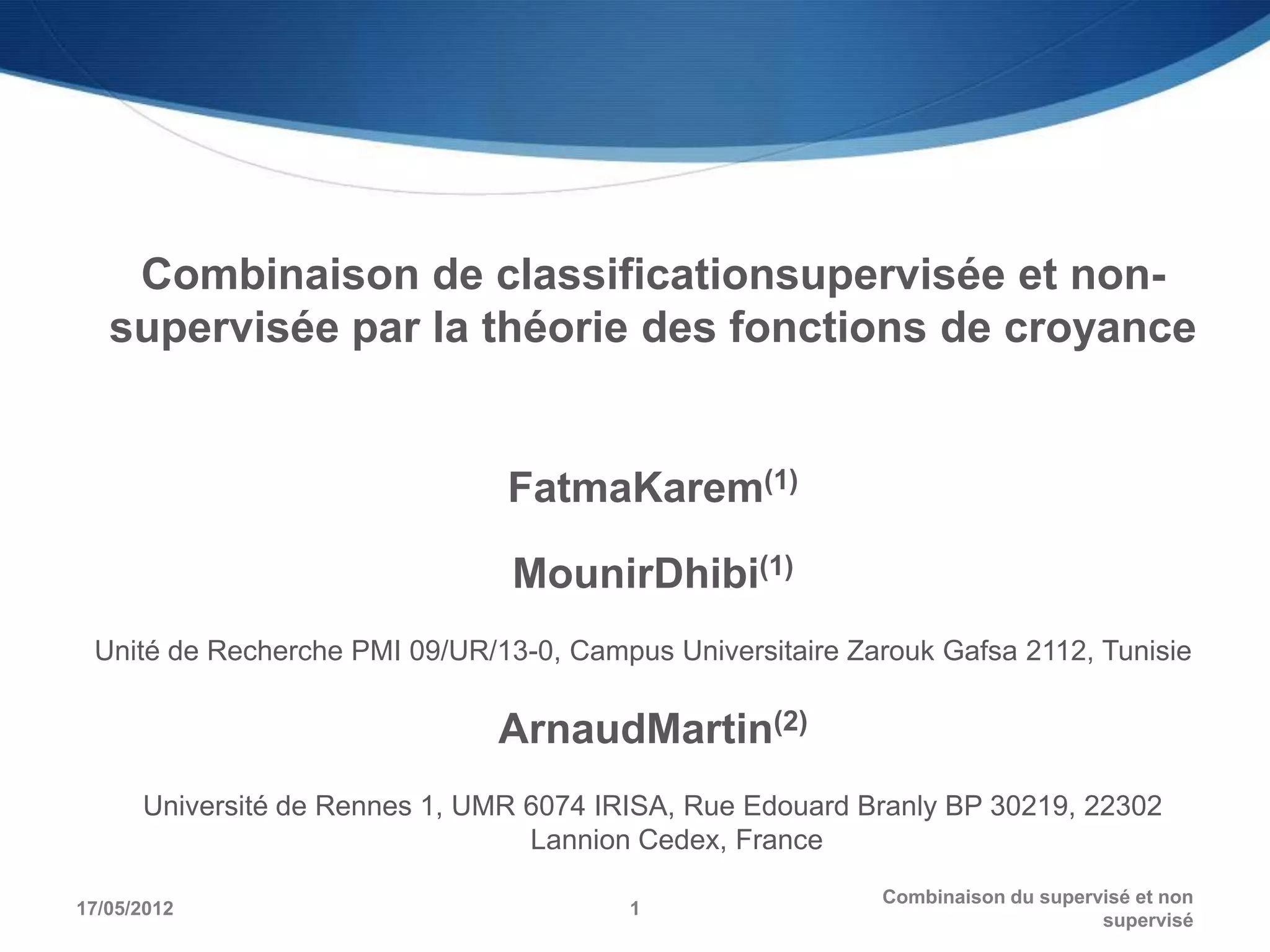 Combinaison de classificationsupervisée et non-
   supervisée par la théorie des fonctions de croyance


                                FatmaKarem(1)

                                MounirDhibi(1)
 Unité de Recherche PMI 09/UR/13-0, Campus Universitaire Zarouk Gafsa 2112, Tunisie

                               ArnaudMartin(2)
      Université de Rennes 1, UMR 6074 IRISA, Rue Edouard Branly BP 30219, 22302
                                  Lannion Cedex, France
                                                           Combinaison du supervisé et non
17/05/2012                               1
                                                                                supervisé
 