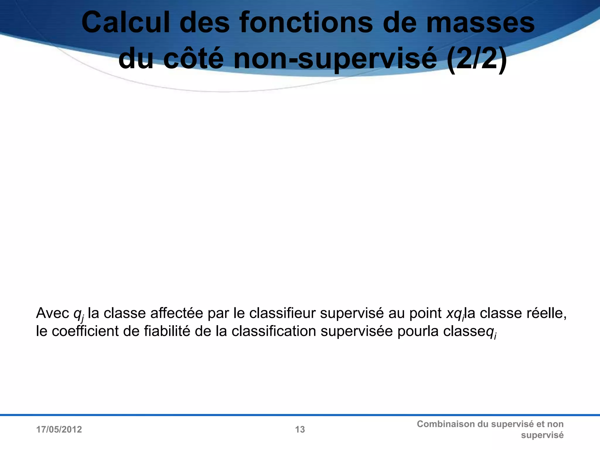 Calcul des fonctions de masses
           du côté non-supervisé (2/2)




Avec qj la classe affectée par le classifieur supervisé au point xqila classe réelle,
le coefficient de fiabilité de la classification supervisée pourla classeqi




                                                            Combinaison du supervisé et non
17/05/2012                               13
                                                                                 supervisé
 