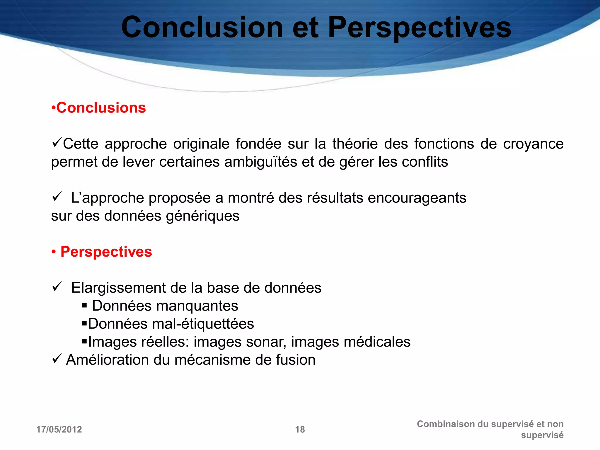 Conclusion et Perspectives

   •Conclusions

   Cette approche originale fondée sur la théorie des fonctions de croyance
   permet de lever certaines ambiguïtés et de gérer les conflits

    L’approche proposée a montré des résultats encourageants
   sur des données génériques

   • Perspectives

    Elargissement de la base de données
       Données manquantes
      Données mal-étiquettées
      Images réelles: images sonar, images médicales
    Amélioration du mécanisme de fusion



                                                        Combinaison du supervisé et non
17/05/2012                           18
                                                                             supervisé
 