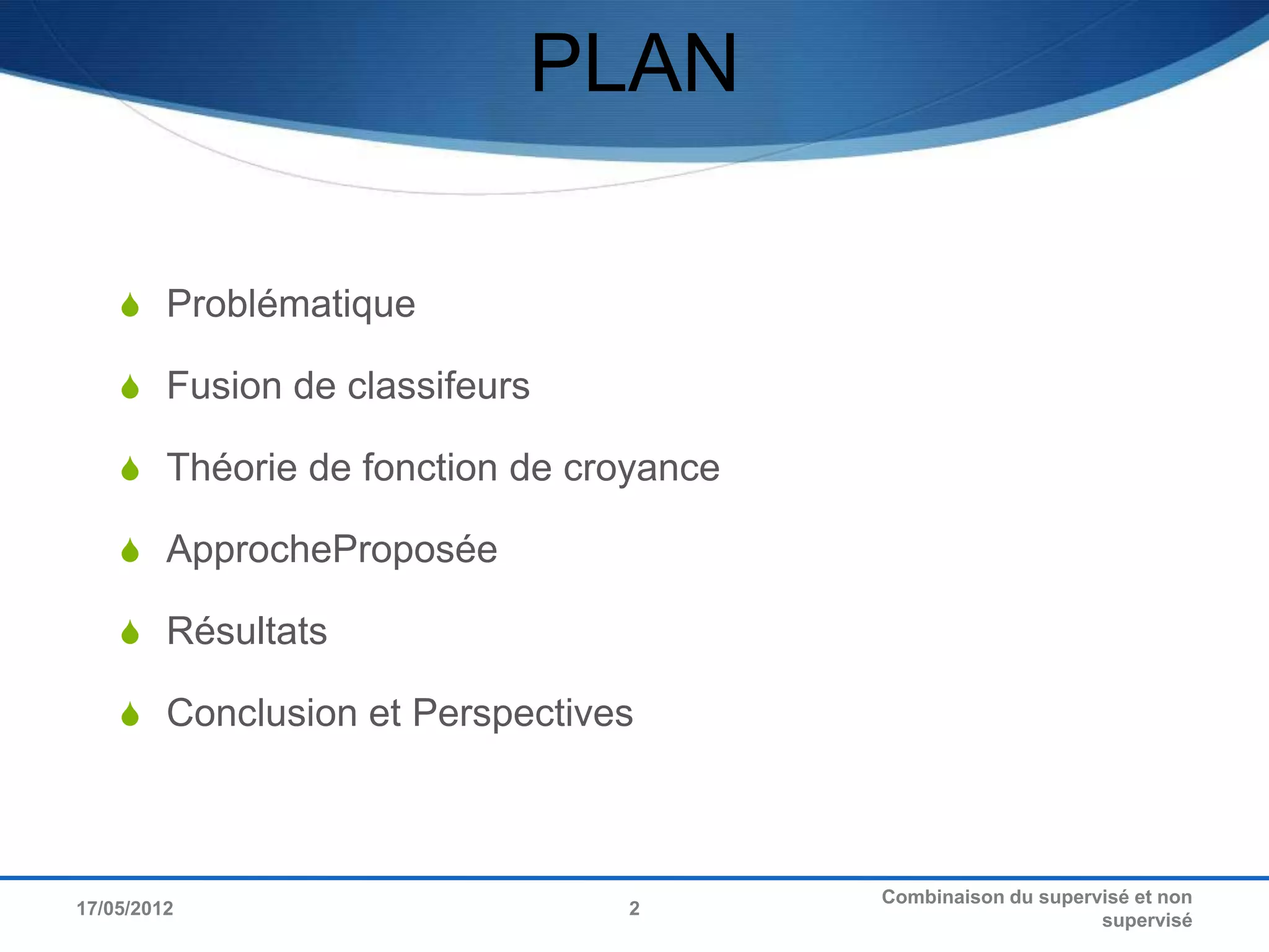 PLAN

     Problématique

     Fusion de classifeurs

     Théorie de fonction de croyance

     ApprocheProposée

     Résultats

     Conclusion et Perspectives




                                        Combinaison du supervisé et non
17/05/2012                     2
                                                             supervisé
 