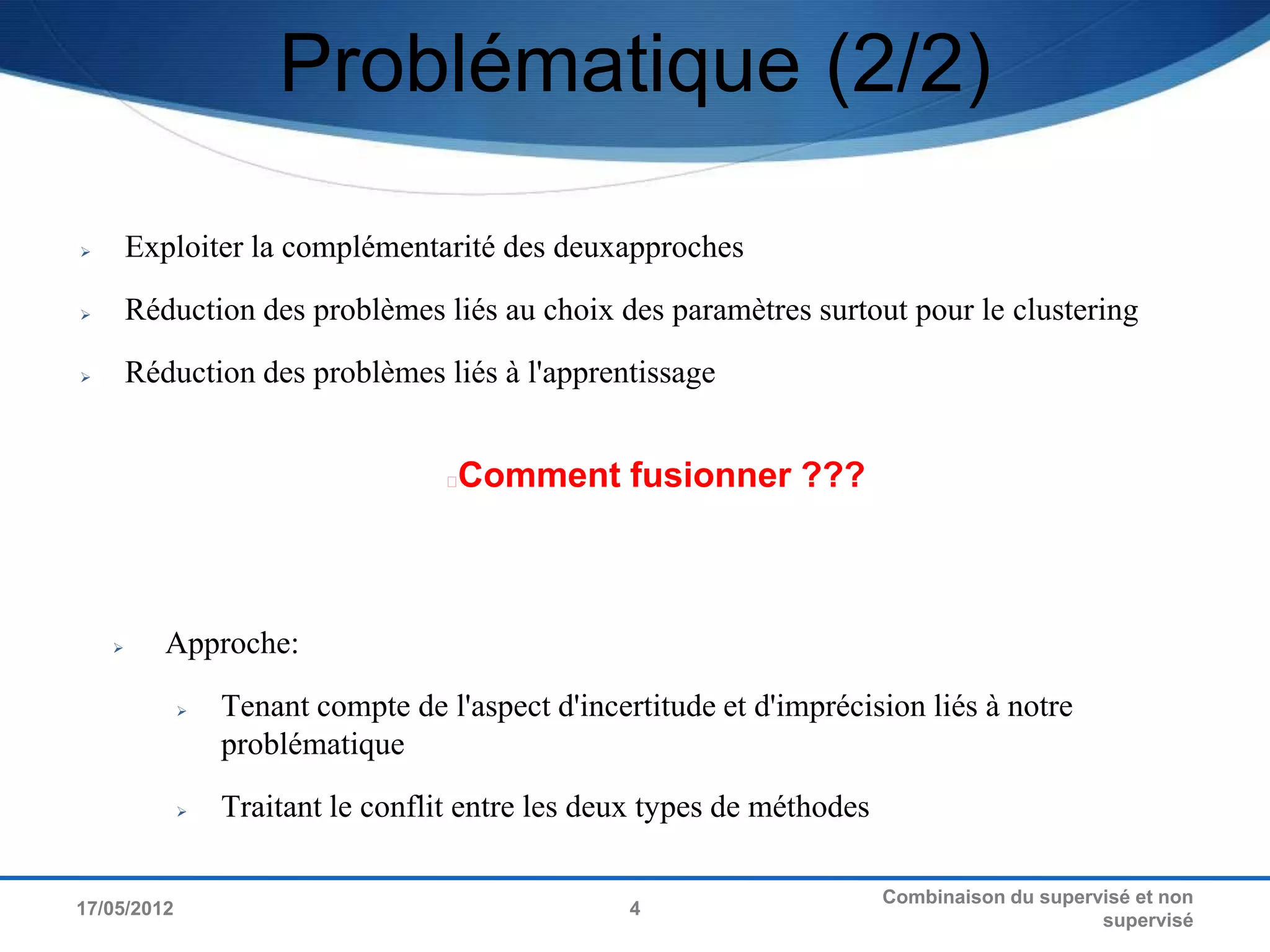 Problématique (2/2)

       Exploiter la complémentarité des deuxapproches
       Réduction des problèmes liés au choix des paramètres surtout pour le clustering
       Réduction des problèmes liés à l'apprentissage


                                   Comment fusionner ???



          Approche:
                Tenant compte de l'aspect d'incertitude et d'imprécision liés à notre
                 problématique
                Traitant le conflit entre les deux types de méthodes

                                                                        Combinaison du supervisé et non
17/05/2012                                        4
                                                                                             supervisé
 