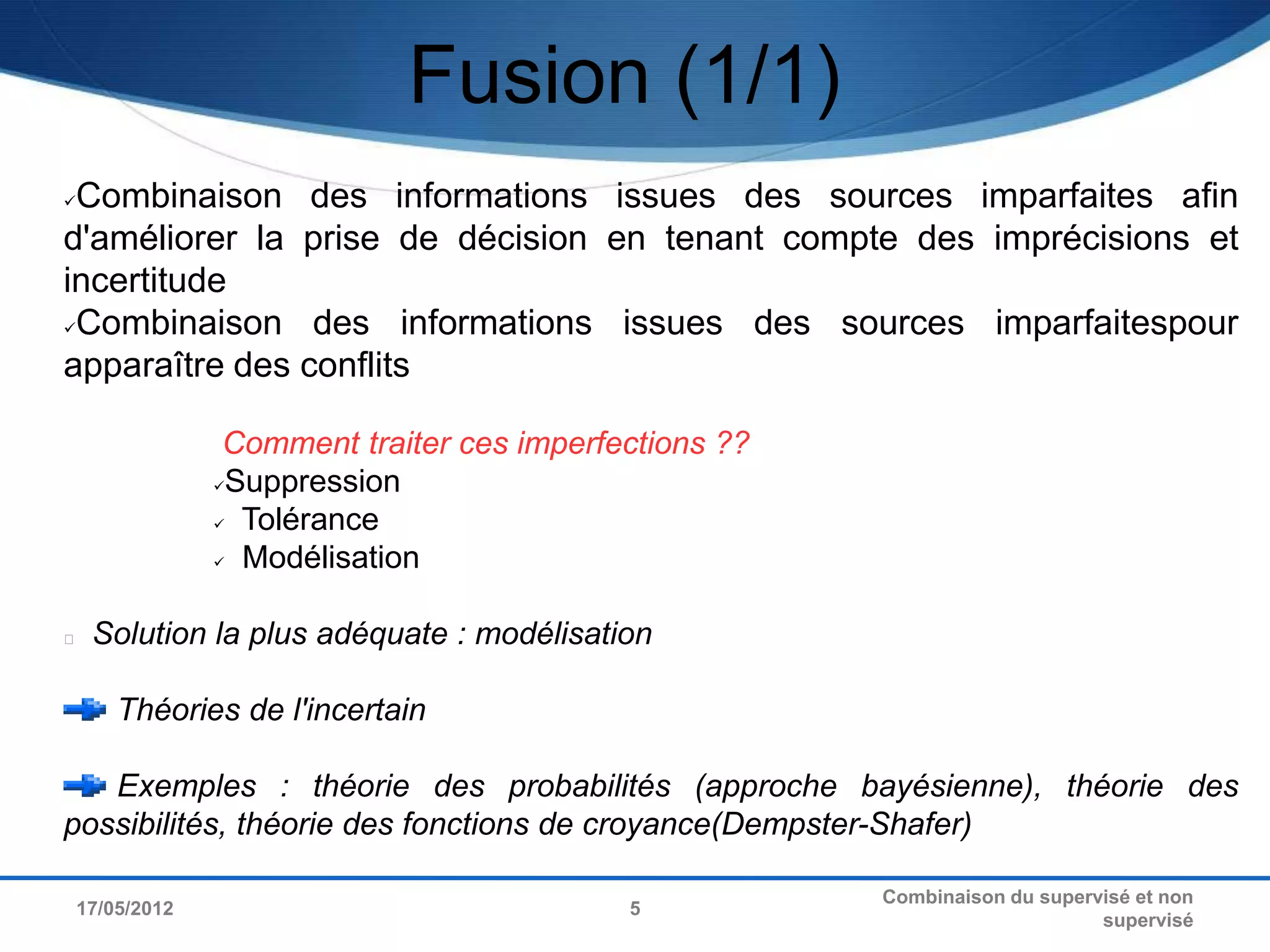 Fusion (1/1)
Combinaison des informations issues des sources imparfaites afin
d'améliorer la prise de décision en tenant compte des imprécisions et
incertitude
Combinaison    des informations issues des sources imparfaitespour
apparaître des conflits

                  Comment traiter ces imperfections ??
                 Suppression

                  Tolérance

                  Modélisation




    Solution la plus adéquate : modélisation

        Théories de l'incertain

   Exemples : théorie des probabilités (approche bayésienne), théorie des
possibilités, théorie des fonctions de croyance(Dempster-Shafer)

                                                         Combinaison du supervisé et non
    17/05/2012                               5
                                                                              supervisé
 