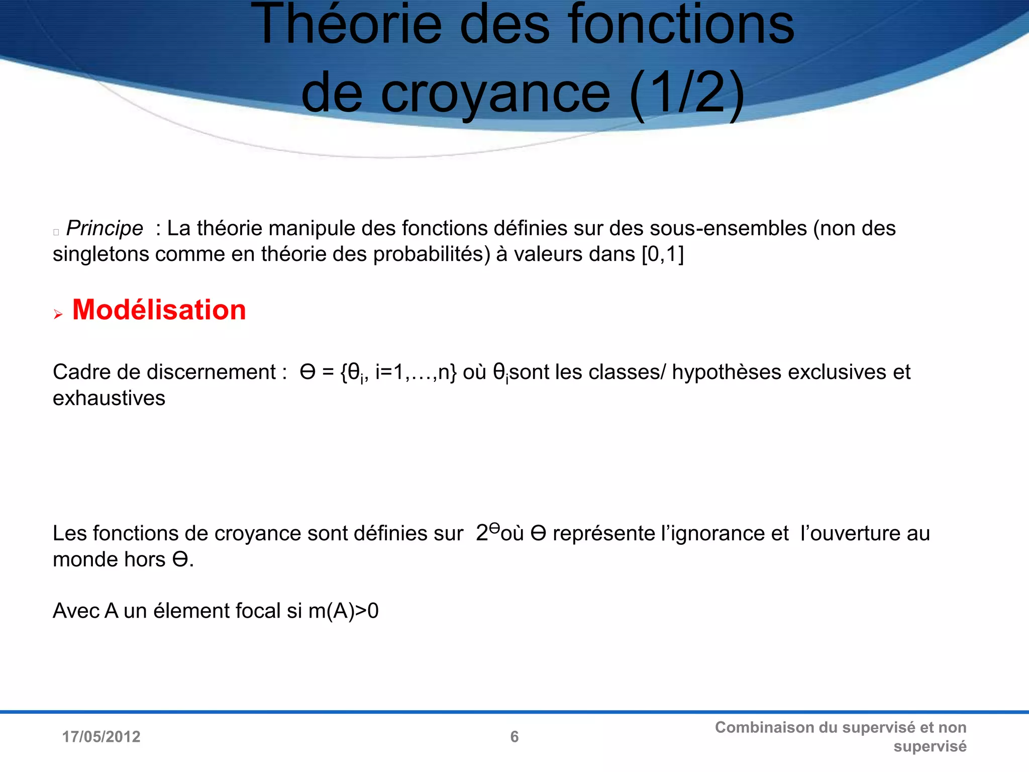 Théorie des fonctions
                     de croyance (1/2)

Principe : La théorie manipule des fonctions définies sur des sous-ensembles (non des
singletons comme en théorie des probabilités) à valeurs dans [0,1]

   Modélisation

Cadre de discernement : Ө = {θi, i=1,…,n} où θisont les classes/ hypothèses exclusives et
exhaustives




Les fonctions de croyance sont définies sur 2Өoù Ө représente l’ignorance et l’ouverture au
monde hors Ө.

Avec A un élement focal si m(A)>0




                                                                    Combinaison du supervisé et non
17/05/2012                                     6
                                                                                         supervisé
 
