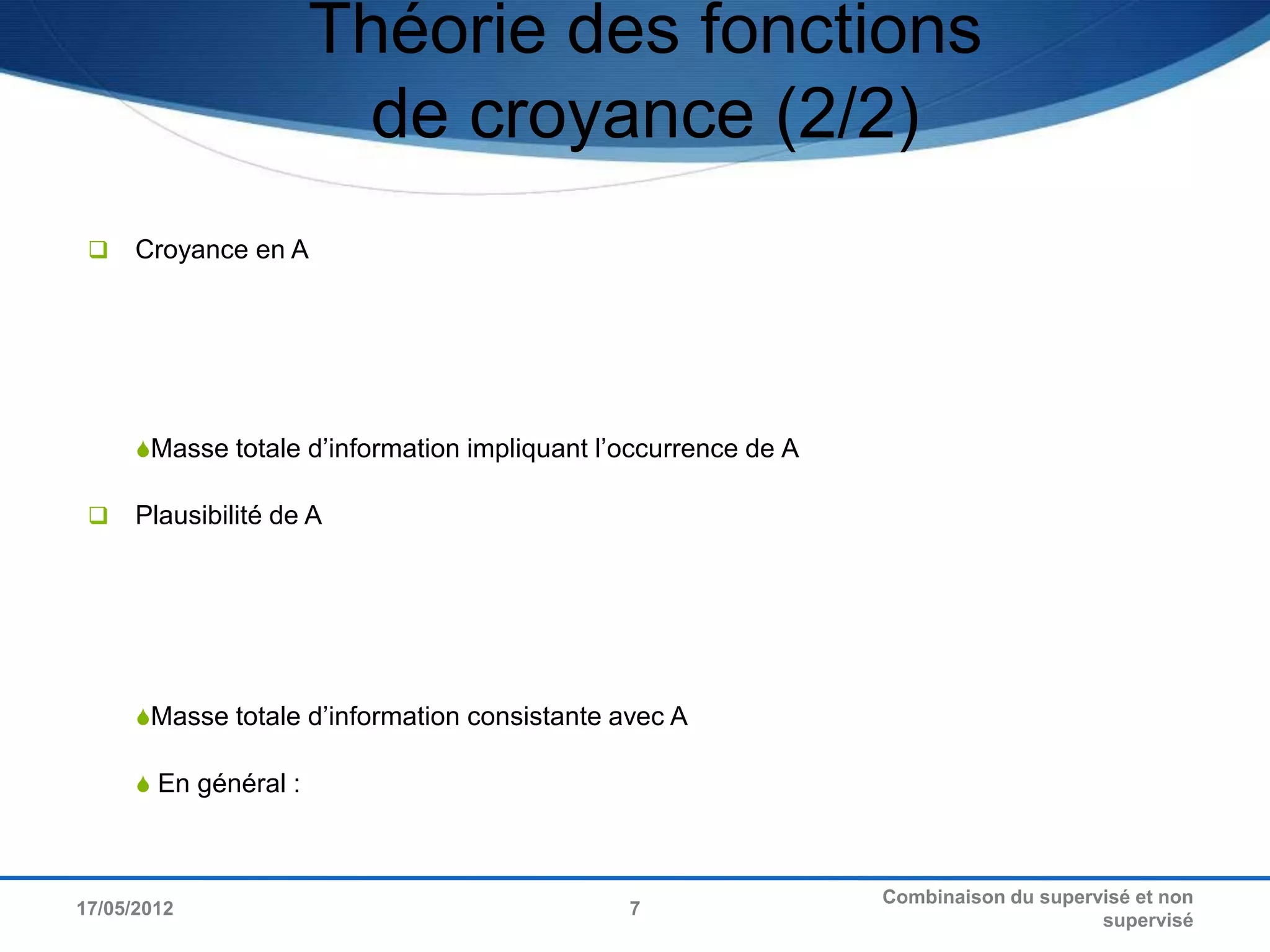Théorie des fonctions
                        de croyance (2/2)
     Croyance en A




      Masse totale d’information impliquant l’occurrence de A

     Plausibilité de A




      Masse totale d’information consistante avec A

       En général :



                                                                 Combinaison du supervisé et non
17/05/2012                                     7
                                                                                      supervisé
 