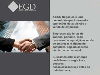A EGD Negócios é uma
consultoria que intermedia
operações de aquisição e
venda de empresas.

Empresas são feitas de
sonhos, portanto, todo
processo de aquisição e venda
de empresas é altamente
complexo, seja no aspecto
técnico ou emocional.

Buscamos criar a sinergia
perfeita entre negócios e
pessoas,
nossa assessoria é antes de
tudo humana.
 