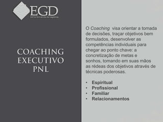 O Coaching visa orientar a tomada
de decisões, traçar objetivos bem
formulados, desenvolver as
competências individuais para
chegar ao ponto chave: a
concretização de metas e
sonhos, tomando em suas mãos
as rédeas dos objetivos através de
técnicas poderosas.

•   Espiritual
•   Profissional
•   Familiar
•   Relacionamentos
 
