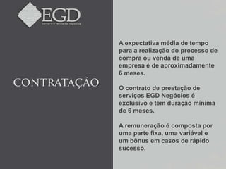 A expectativa média de tempo
para a realização do processo de
compra ou venda de uma
empresa é de aproximadamente
6 meses.

O contrato de prestação de
serviços EGD Negócios é
exclusivo e tem duração mínima
de 6 meses.

A remuneração é composta por
uma parte fixa, uma variável e
um bônus em casos de rápido
sucesso.
 