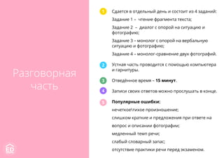 Сдается в отдельный день и состоит из 4 заданий:
Задание 1 – чтение фрагмента текста;
Задание 2 – диалог с опорой на ситуацию и
фотографию;
Задание 3 – монолог с опорой на вербальную
ситуацию и фотографию;
Задание 4 – монолог-сравнение двух фотографий.
Устная часть проводится с помощью компьютера
и гарнитуры.
Отведённое время – 15 минут.
Записи своих ответов можно прослушать в конце.
Популярные ошибки:
нечеткоетихое произношение;
слишком краткие и предложения при ответе на
вопрос и описании фотографии;
медленный темп речи;
слабый словарный запас;
отсутствие практики речи перед экзаменом.
1
2
3
4
5
Разговорная
часть
 