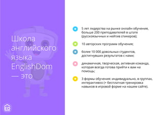 Школа
английского
языка
EnglishDom
— это
5 лет лидерства на рынке онлайн обучения,
больше 200 преподавателей в штате
(русскоязычных и нейтив спикеров);
10 авторских программ обучения;
более 10 000 довольных студентов,
достигнувших результатов с нами;
динамичная, творческая, активная команда,
которая всегда готова прийти к вам на
помощь;
3 формы обучения: индивидуально, в группах,
интерактивно (+ бесплатная тренировка
навыков в игровой форме на нашем сайте).
 