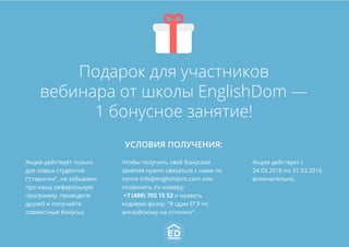 Подарок для участников
вебинара от школы EnglishDom —
1 бонусное занятие!
УСЛОВИЯ ПОЛУЧЕНИЯ:
Акция действует только
для новых студентов
(“старички”, не забываем
про нашу реферальную
программу, приводите
друзей и получайте
совместные бонусы).
Чтобы получить своё бонусное
занятие нужно связаться с нами по
почте info@englishdom.com или
позвонить по номеру:
+7 (499) 703 15 52 и назвать
кодовую фразу: “Я сдам ЕГЭ по
английскому на отлично”.
Акция действует с
24.03.2016 по 31.03.2016
включительно.
 