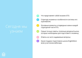 Сегодня мы
узнаем
Что представляет собой экзамен ЕГЭ;
Структуру экзамена и особенности системы его
оценивания;
Основные моменты и подводные камни каждой
структурной части ЕГЭ;
Самые точные советы, полезные ресурсы/ссылки,
которые необходимы для подготовки к экзамену;
Ответы на часто задаваемые вопросы;
Какие подарки подготовила школа EnglishDom
всем участникам вебинара.
1
2
3
4
5
6
 