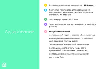 Аудирование
Рекомендуемое время выполнения - 35-40 минут.
Состоит из трёх текстов для прослушивания
(диалоги, высказывания отдельных людей или
интервью) и 9 заданий;
Тексты будут звучать по 2 раза;
Запись одинакова для всех, но вопросы у каждого
разные;
Популярные ошибки:
неправильный перенос ответов в бланк ответов;
игнорирование и неправильное соотношение
ключевых слов текста и аудио;
“зацикливание” на ненужной информации;
поиск «дословного» ответа (чаще всего
правильный ответ выражен синонимом);
неправильное понимание разницы между
not stated и false.
1
2
3
4
5
 