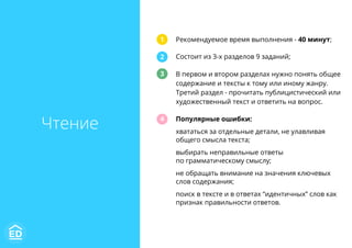 Рекомендуемое время выполнения - 40 минут;
Состоит из 3-х разделов 9 заданий;
В первом и втором разделах нужно понять общее
содержание и тексты к тому или иному жанру.
Третий раздел - прочитать публицистический или
художественный текст и ответить на вопрос.
Популярные ошибки:
хвататься за отдельные детали, не улавливая
общего смысла текста;
выбирать неправильные ответы
по грамматическому смыслу;
не обращать внимание на значения ключевых
слов содержания;
поиск в тексте и в ответах “идентичных” слов как
признак правильности ответов.
1
2
3
4
Чтение
 