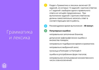 Рекомендуемое время выполнения – 40 минут;
Раздел «Грамматика и лексика» включает 20
заданий, из которых 13 заданий с кратким ответом
и 7 заданий с выбором одного правильного
ответа из четырёх предложенных. При
выполнении заданий с кратким ответом вы
должны самостоятельно записать ответ в
соответствующем месте работы.
Популярные ошибки:
неправильное заполнение бланков;
допускание орфографических ошибок и
множества помарок;
неправильно подобранное время в грамматике;
неправильно выбранной залог;
путаница в Participle I и Participle II
ошибки в употреблении форм глаголов;
неправильное использование множественного
числа слов-исключений.
1
2
3
Грамматика
и лексика
 