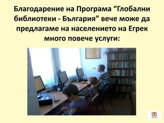 Благодарение на Програма “Глобални
библиотеки - България” вече може да
предлагаме на населението на Егрек
много повече услуги:
 